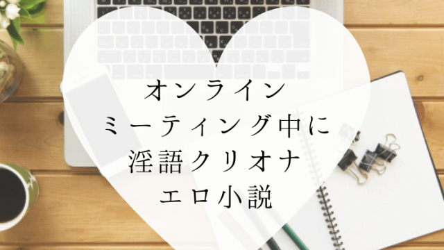 オンラインミーティング中に淫語クリオナ小説